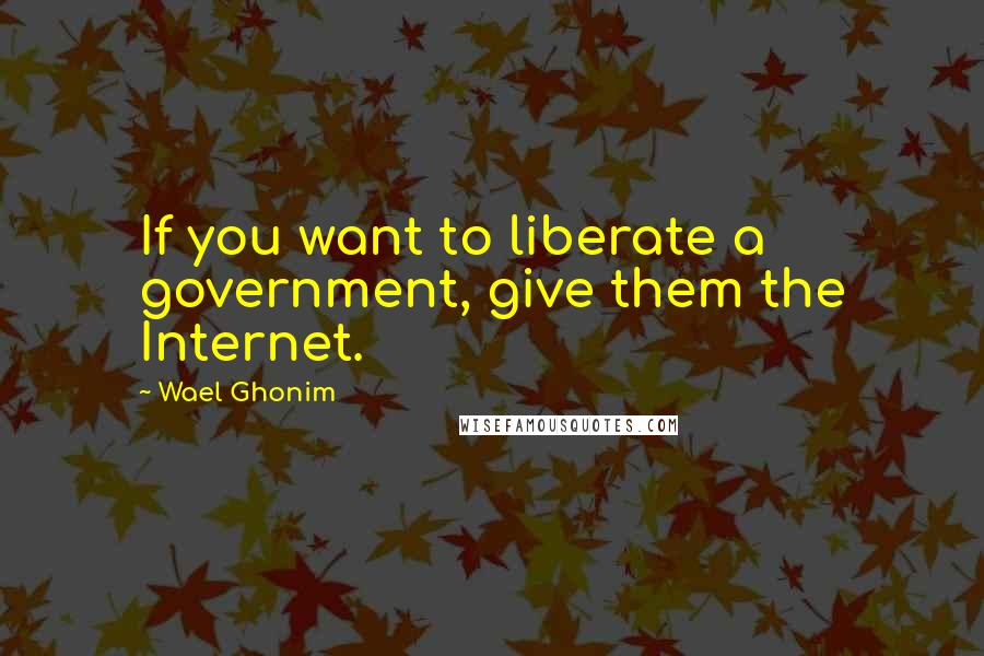 Wael Ghonim Quotes: If you want to liberate a government, give them the Internet.