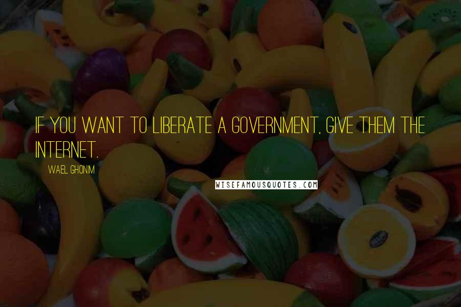 Wael Ghonim Quotes: If you want to liberate a government, give them the Internet.