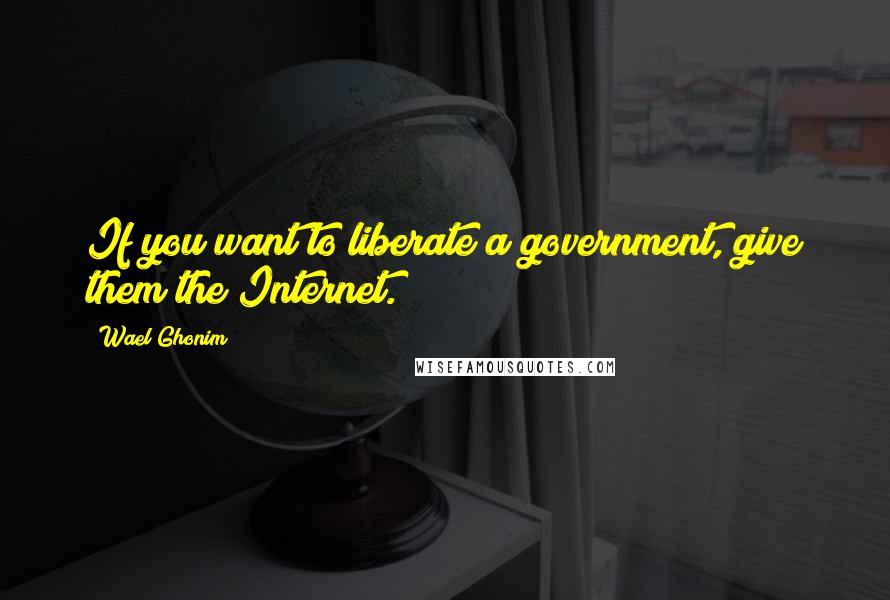 Wael Ghonim Quotes: If you want to liberate a government, give them the Internet.