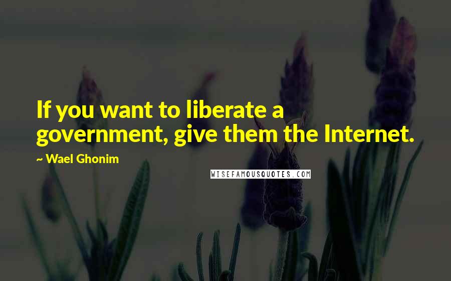 Wael Ghonim Quotes: If you want to liberate a government, give them the Internet.