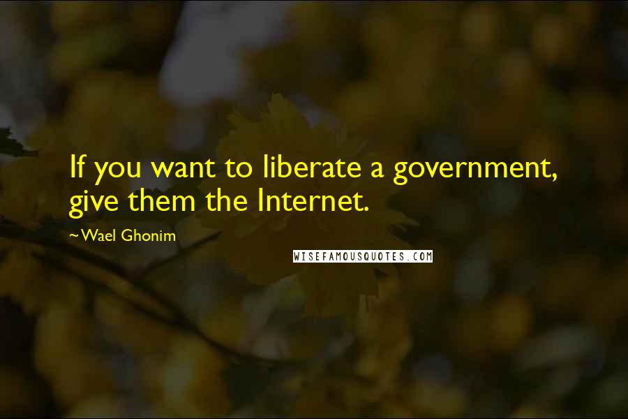 Wael Ghonim Quotes: If you want to liberate a government, give them the Internet.