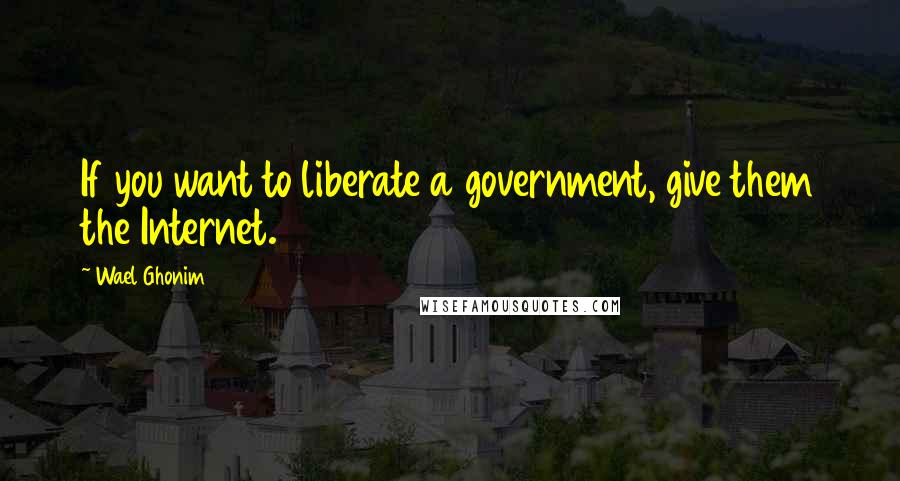 Wael Ghonim Quotes: If you want to liberate a government, give them the Internet.