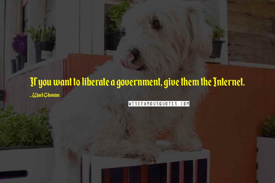 Wael Ghonim Quotes: If you want to liberate a government, give them the Internet.