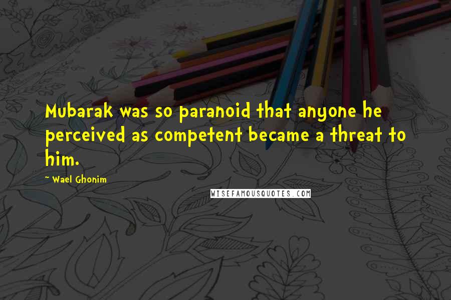 Wael Ghonim Quotes: Mubarak was so paranoid that anyone he perceived as competent became a threat to him.