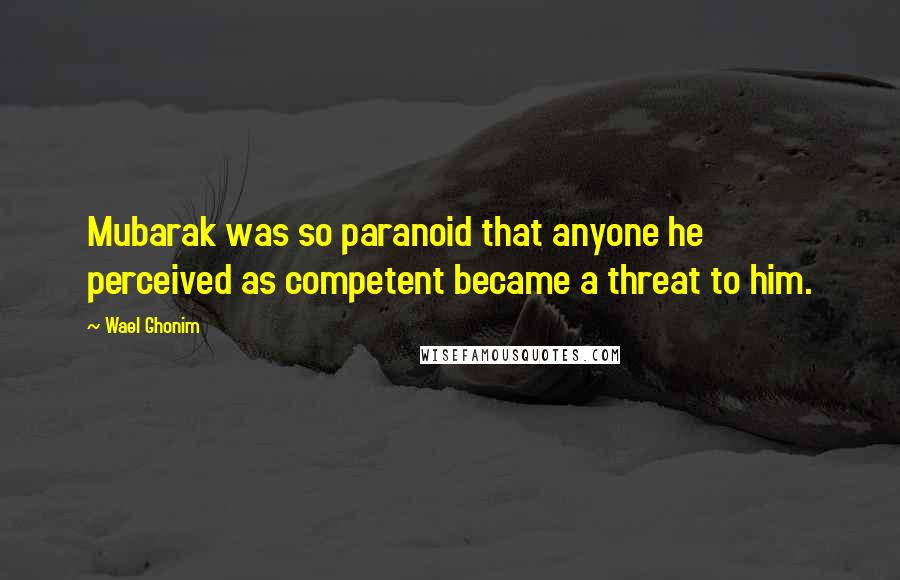 Wael Ghonim Quotes: Mubarak was so paranoid that anyone he perceived as competent became a threat to him.