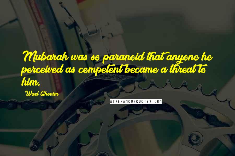 Wael Ghonim Quotes: Mubarak was so paranoid that anyone he perceived as competent became a threat to him.