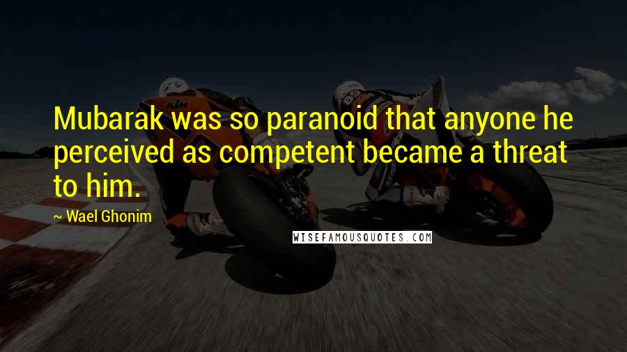 Wael Ghonim Quotes: Mubarak was so paranoid that anyone he perceived as competent became a threat to him.