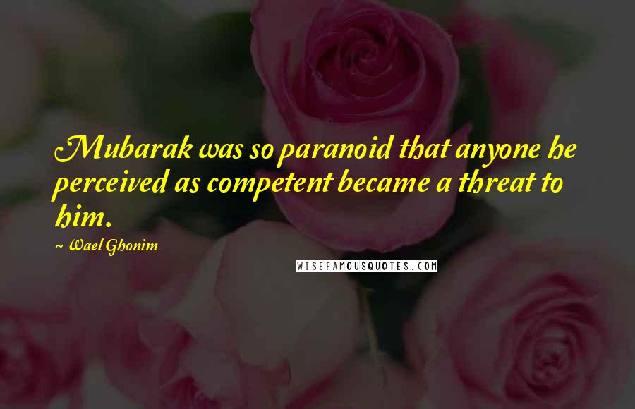 Wael Ghonim Quotes: Mubarak was so paranoid that anyone he perceived as competent became a threat to him.