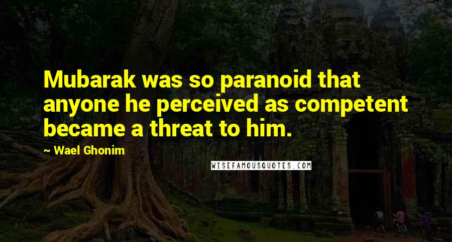 Wael Ghonim Quotes: Mubarak was so paranoid that anyone he perceived as competent became a threat to him.