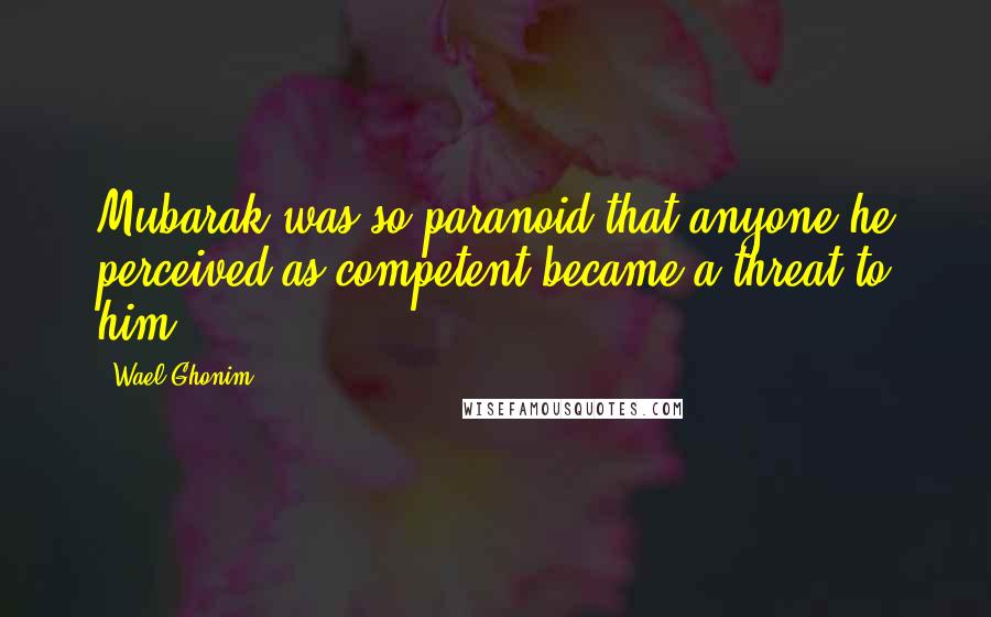 Wael Ghonim Quotes: Mubarak was so paranoid that anyone he perceived as competent became a threat to him.