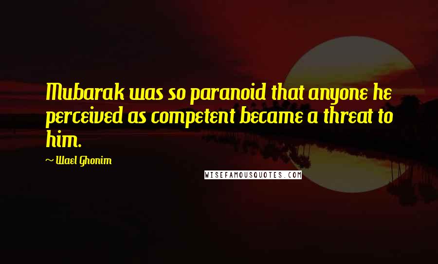 Wael Ghonim Quotes: Mubarak was so paranoid that anyone he perceived as competent became a threat to him.