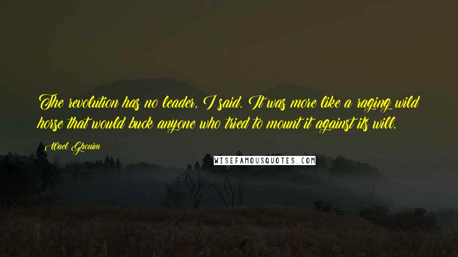 Wael Ghonim Quotes: The revolution has no leader, I said. It was more like a raging wild horse that would buck anyone who tried to mount it against its will.