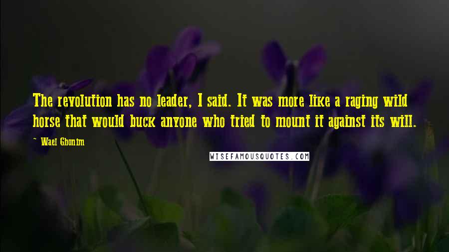 Wael Ghonim Quotes: The revolution has no leader, I said. It was more like a raging wild horse that would buck anyone who tried to mount it against its will.