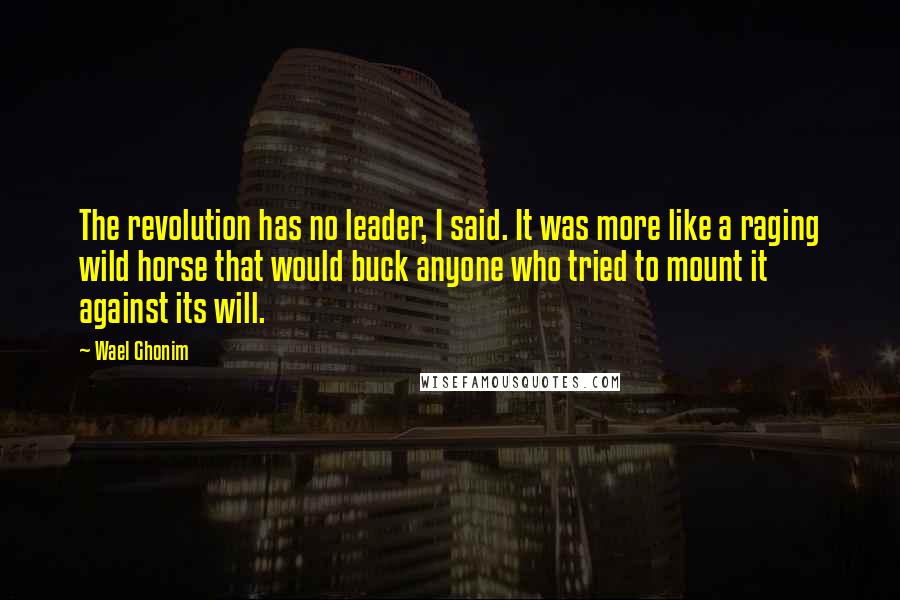 Wael Ghonim Quotes: The revolution has no leader, I said. It was more like a raging wild horse that would buck anyone who tried to mount it against its will.