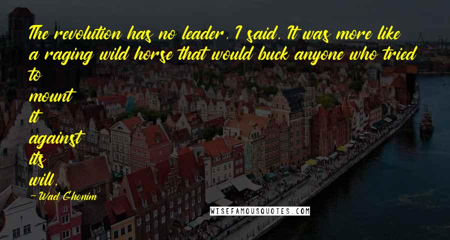 Wael Ghonim Quotes: The revolution has no leader, I said. It was more like a raging wild horse that would buck anyone who tried to mount it against its will.