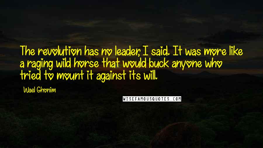 Wael Ghonim Quotes: The revolution has no leader, I said. It was more like a raging wild horse that would buck anyone who tried to mount it against its will.