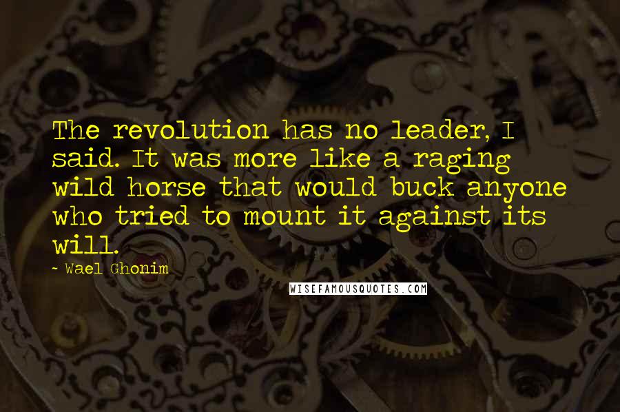 Wael Ghonim Quotes: The revolution has no leader, I said. It was more like a raging wild horse that would buck anyone who tried to mount it against its will.