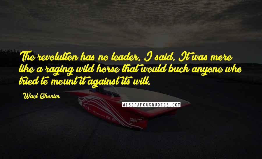 Wael Ghonim Quotes: The revolution has no leader, I said. It was more like a raging wild horse that would buck anyone who tried to mount it against its will.