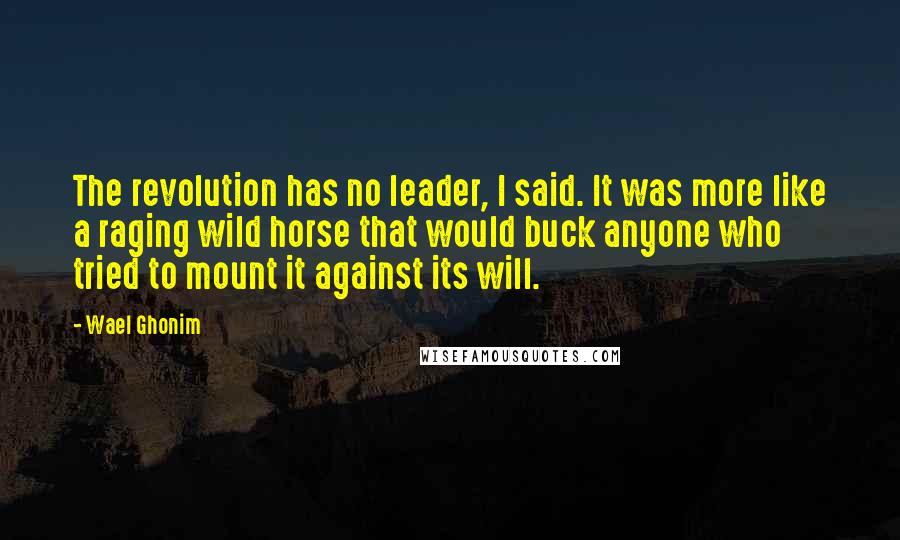 Wael Ghonim Quotes: The revolution has no leader, I said. It was more like a raging wild horse that would buck anyone who tried to mount it against its will.