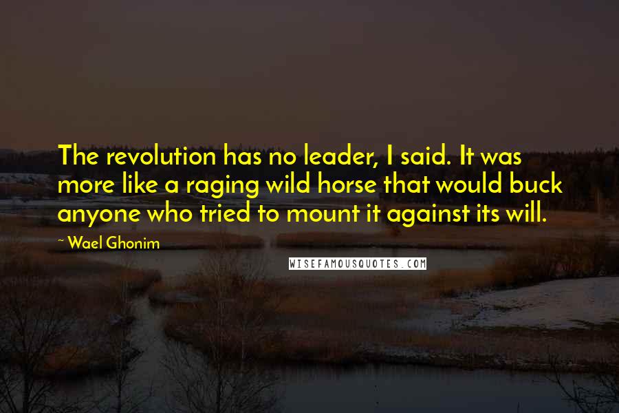 Wael Ghonim Quotes: The revolution has no leader, I said. It was more like a raging wild horse that would buck anyone who tried to mount it against its will.