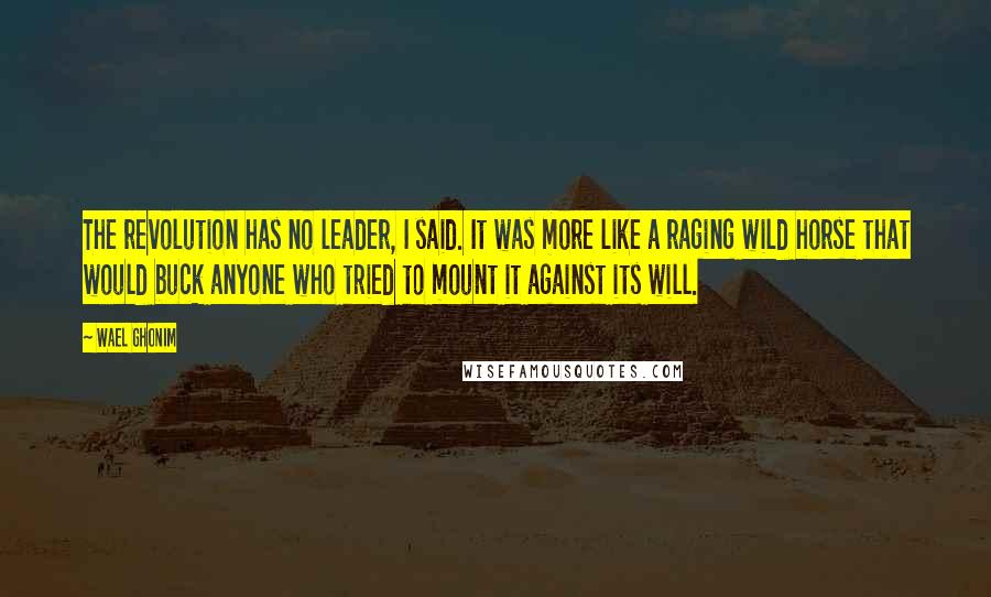 Wael Ghonim Quotes: The revolution has no leader, I said. It was more like a raging wild horse that would buck anyone who tried to mount it against its will.