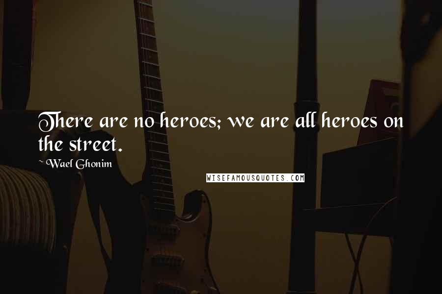 Wael Ghonim Quotes: There are no heroes; we are all heroes on the street.