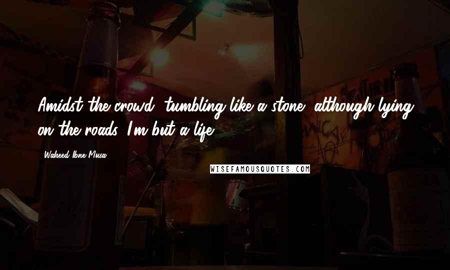 Waheed Ibne Musa Quotes: Amidst the crowd, tumbling like a stone, although lying on the roads, I'm but a life.