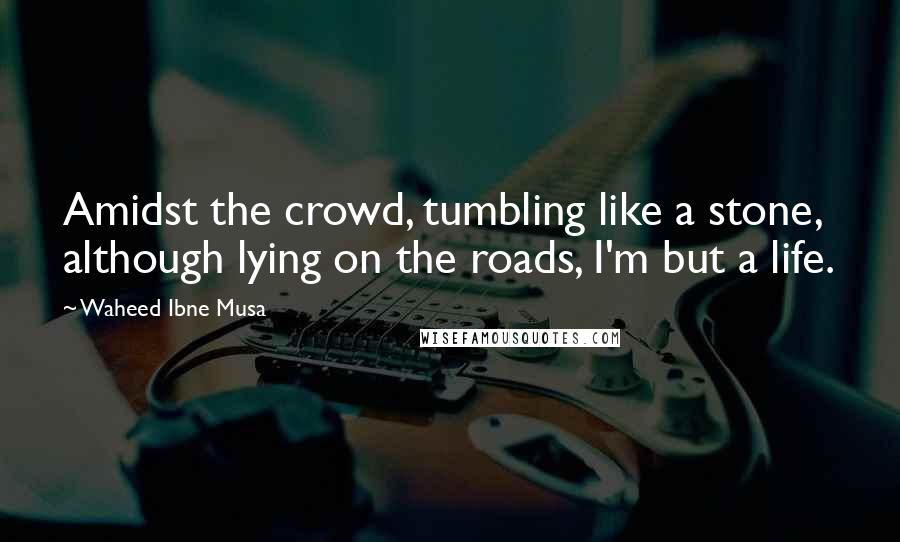 Waheed Ibne Musa Quotes: Amidst the crowd, tumbling like a stone, although lying on the roads, I'm but a life.