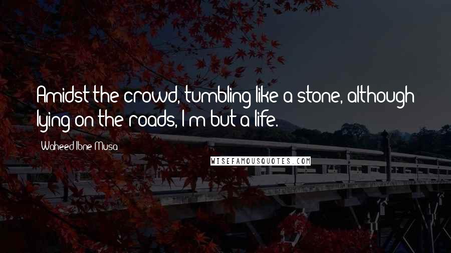 Waheed Ibne Musa Quotes: Amidst the crowd, tumbling like a stone, although lying on the roads, I'm but a life.