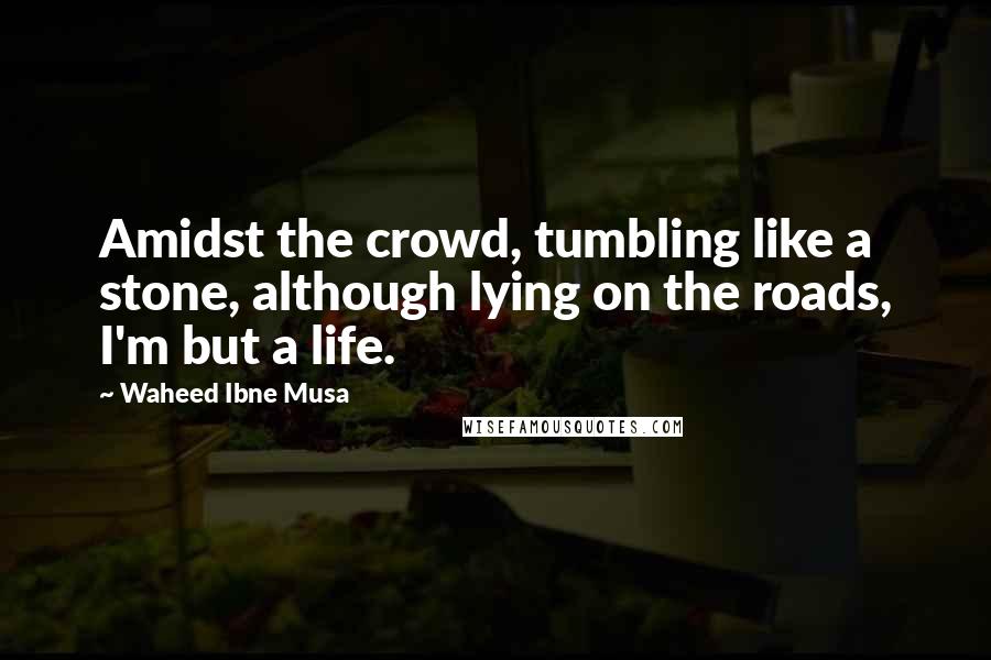 Waheed Ibne Musa Quotes: Amidst the crowd, tumbling like a stone, although lying on the roads, I'm but a life.