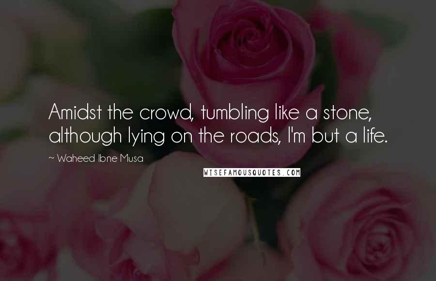 Waheed Ibne Musa Quotes: Amidst the crowd, tumbling like a stone, although lying on the roads, I'm but a life.