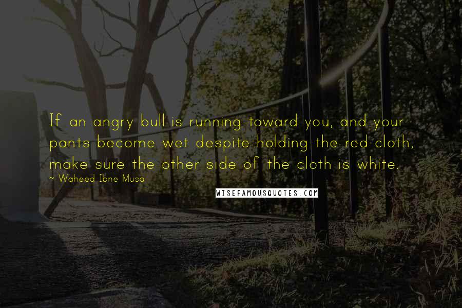Waheed Ibne Musa Quotes: If an angry bull is running toward you, and your pants become wet despite holding the red cloth, make sure the other side of the cloth is white.