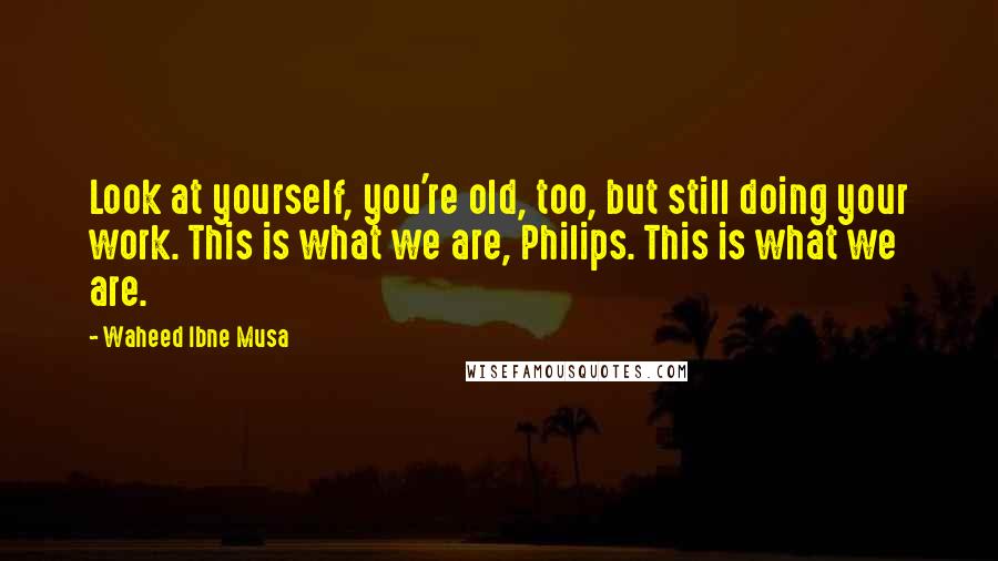 Waheed Ibne Musa Quotes: Look at yourself, you're old, too, but still doing your work. This is what we are, Philips. This is what we are.