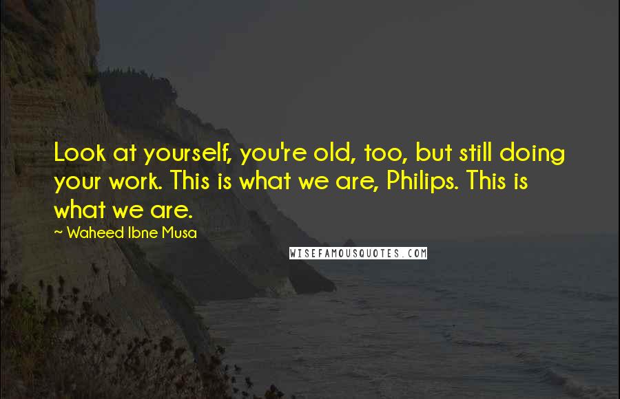 Waheed Ibne Musa Quotes: Look at yourself, you're old, too, but still doing your work. This is what we are, Philips. This is what we are.