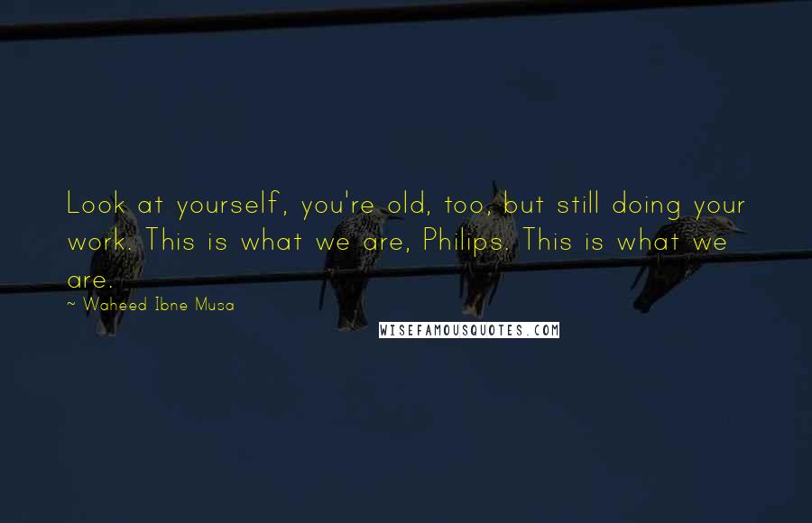 Waheed Ibne Musa Quotes: Look at yourself, you're old, too, but still doing your work. This is what we are, Philips. This is what we are.