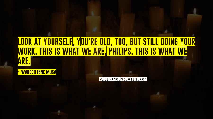 Waheed Ibne Musa Quotes: Look at yourself, you're old, too, but still doing your work. This is what we are, Philips. This is what we are.