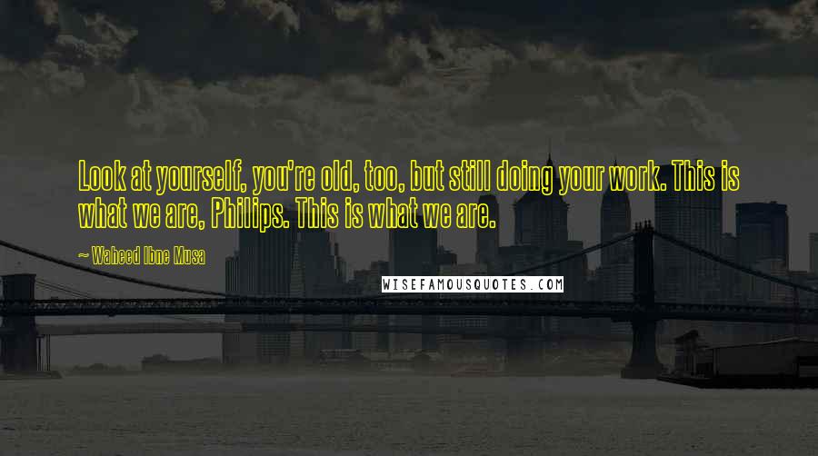 Waheed Ibne Musa Quotes: Look at yourself, you're old, too, but still doing your work. This is what we are, Philips. This is what we are.