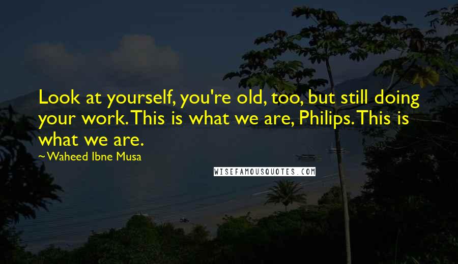 Waheed Ibne Musa Quotes: Look at yourself, you're old, too, but still doing your work. This is what we are, Philips. This is what we are.