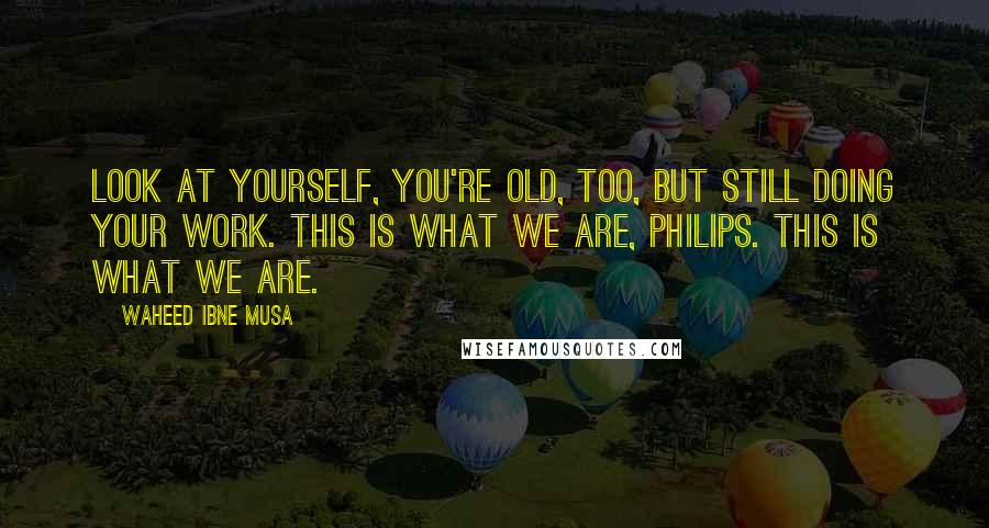 Waheed Ibne Musa Quotes: Look at yourself, you're old, too, but still doing your work. This is what we are, Philips. This is what we are.