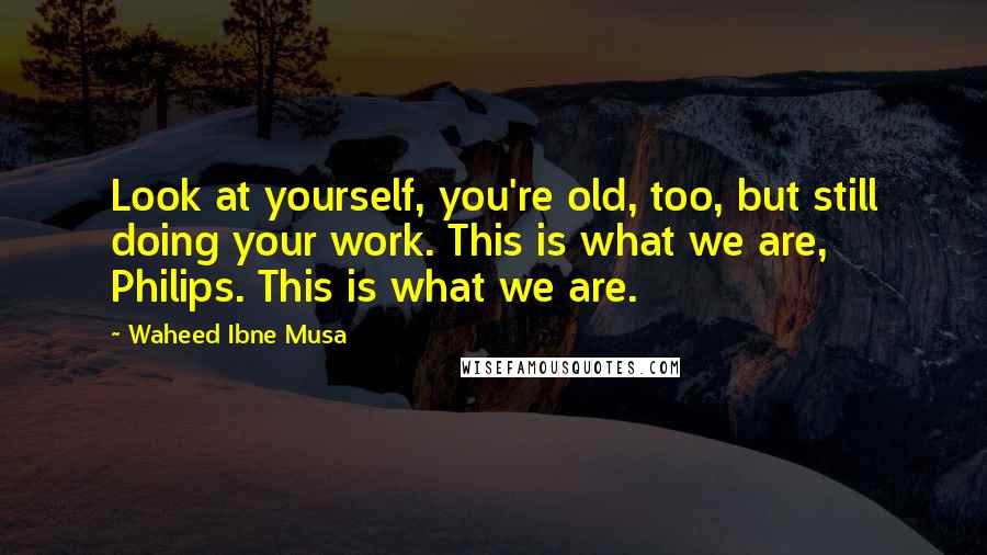 Waheed Ibne Musa Quotes: Look at yourself, you're old, too, but still doing your work. This is what we are, Philips. This is what we are.