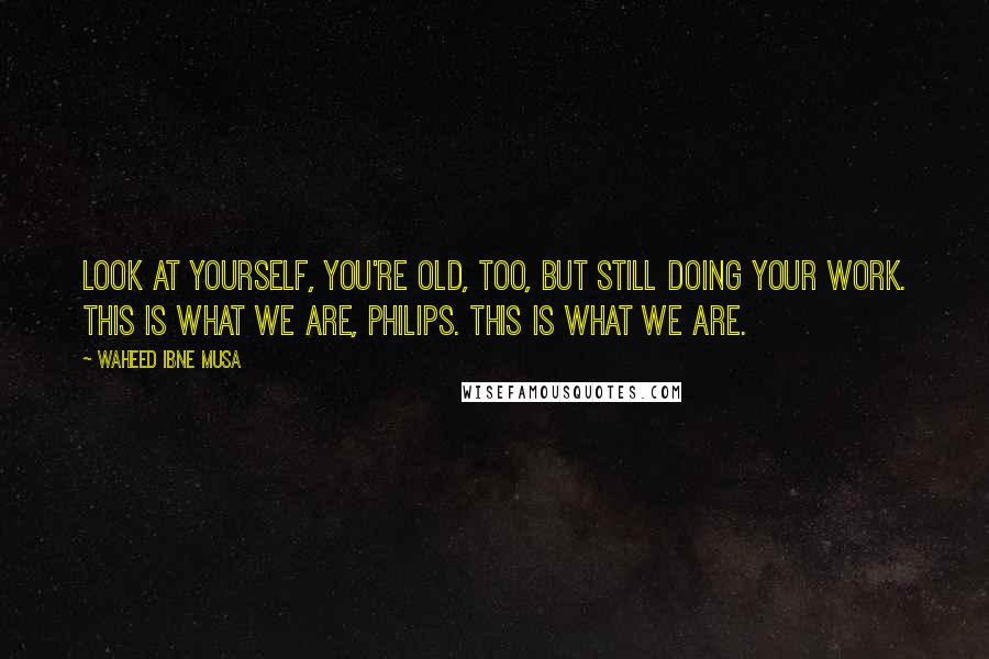 Waheed Ibne Musa Quotes: Look at yourself, you're old, too, but still doing your work. This is what we are, Philips. This is what we are.