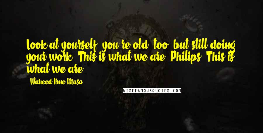 Waheed Ibne Musa Quotes: Look at yourself, you're old, too, but still doing your work. This is what we are, Philips. This is what we are.