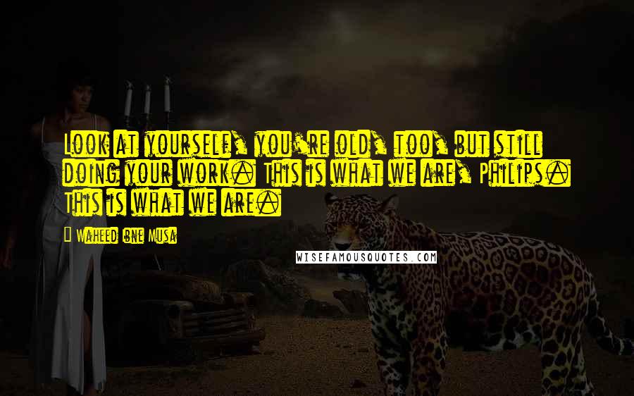 Waheed Ibne Musa Quotes: Look at yourself, you're old, too, but still doing your work. This is what we are, Philips. This is what we are.