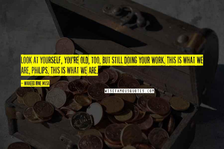 Waheed Ibne Musa Quotes: Look at yourself, you're old, too, but still doing your work. This is what we are, Philips. This is what we are.