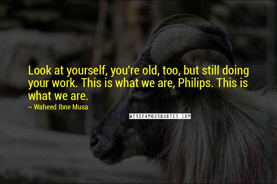 Waheed Ibne Musa Quotes: Look at yourself, you're old, too, but still doing your work. This is what we are, Philips. This is what we are.