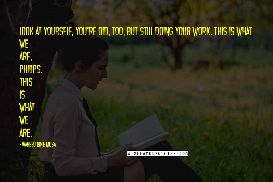 Waheed Ibne Musa Quotes: Look at yourself, you're old, too, but still doing your work. This is what we are, Philips. This is what we are.