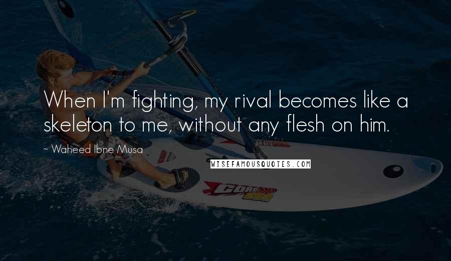 Waheed Ibne Musa Quotes: When I'm fighting, my rival becomes like a skeleton to me, without any flesh on him.