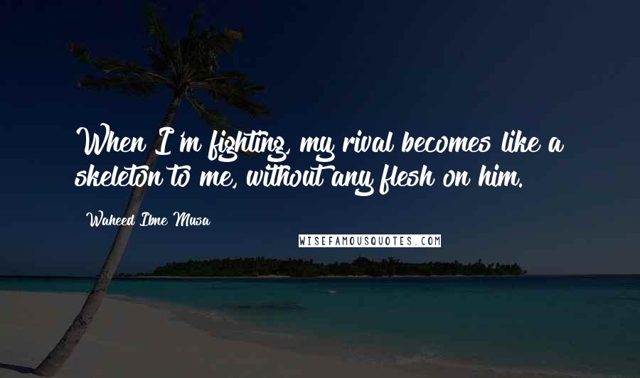 Waheed Ibne Musa Quotes: When I'm fighting, my rival becomes like a skeleton to me, without any flesh on him.