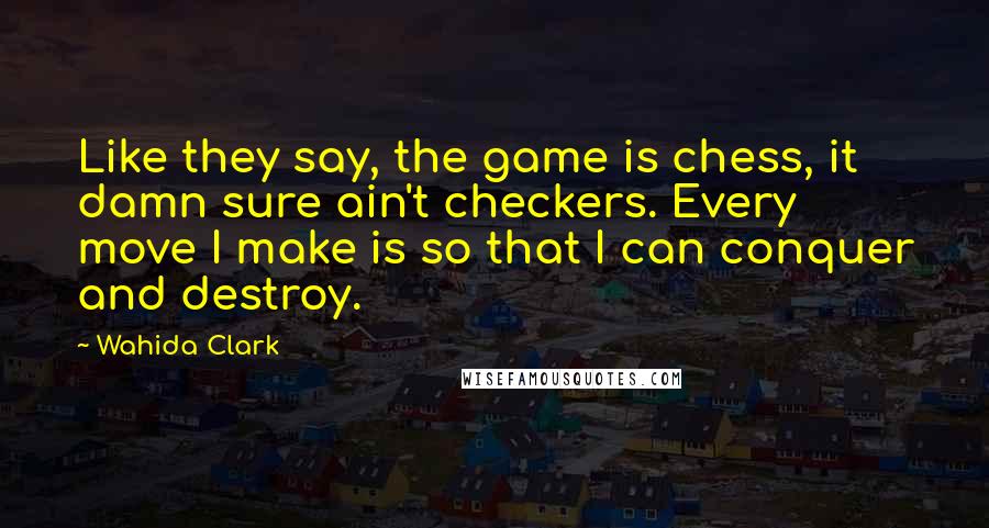 Wahida Clark Quotes: Like they say, the game is chess, it damn sure ain't checkers. Every move I make is so that I can conquer and destroy.