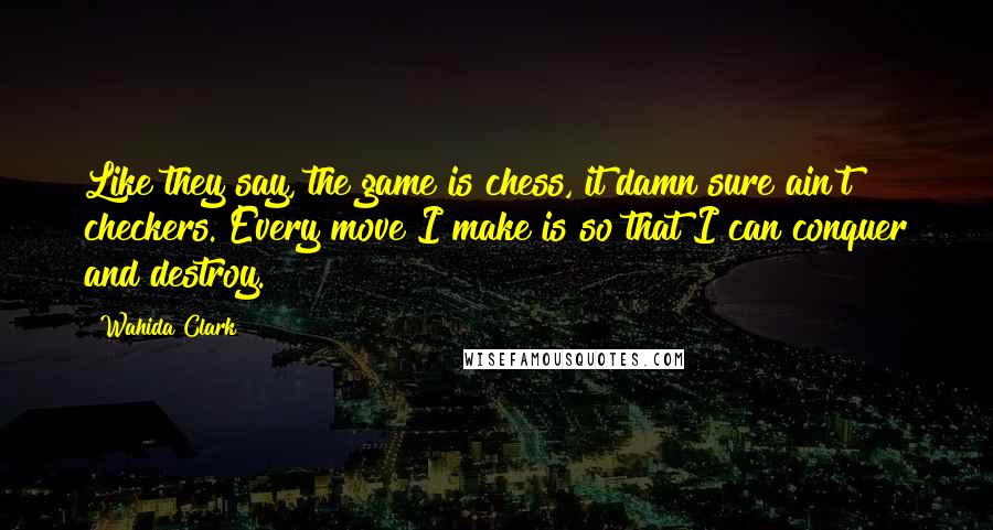 Wahida Clark Quotes: Like they say, the game is chess, it damn sure ain't checkers. Every move I make is so that I can conquer and destroy.